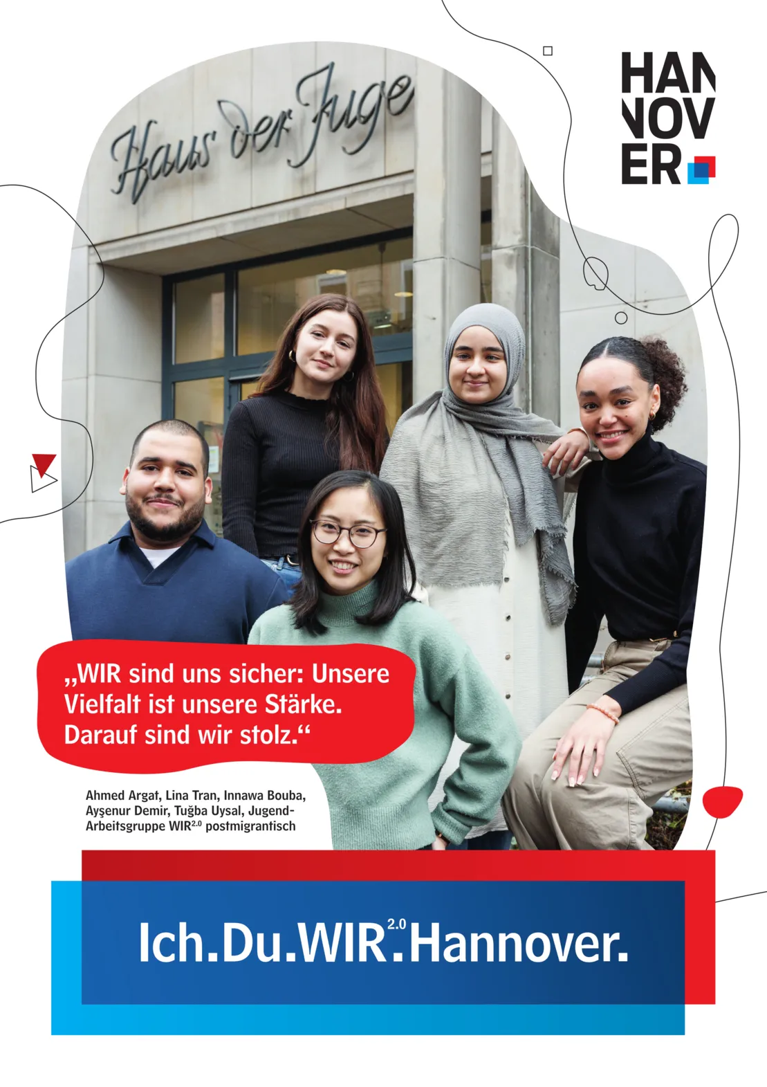 Ein Plakat auf wei&szlig;em Hintergrund. Oben rechts ein Logo der Landeshauptstadt Hannover. Unten Mittig eine blau-rote Schatulle, in der zu lesen ist "Ich.Du.WIR2.0.Hannover."
Untere Mitte links in einer Art Sprechblase mit rotem Hintergrund der Text "WIR sind uns sicher: Unsere Vielfalt ist unsere St&auml;rke. Darauf sind wir stolz." Darunter ist zu lesen "Ahmed Argat, Lina Tran, Innawa Bouba, Ayşenur Demir, Tuğba Uysal, Jugend-Arbeitsgruppe WIR2.0 postmigrantisch".
Gro&szlig; in der Plakatmitte ein unregelm&auml;&szlig;iger, geschwungener Bildausschnitt mit dem Eingang zum Haus der Jugend im Hintergrund. Im Vordergrund eine Gruppe von jungen Persons of Colour, vier Frauen und ein Mann, die freundlich in die Kamera l&auml;cheln.
