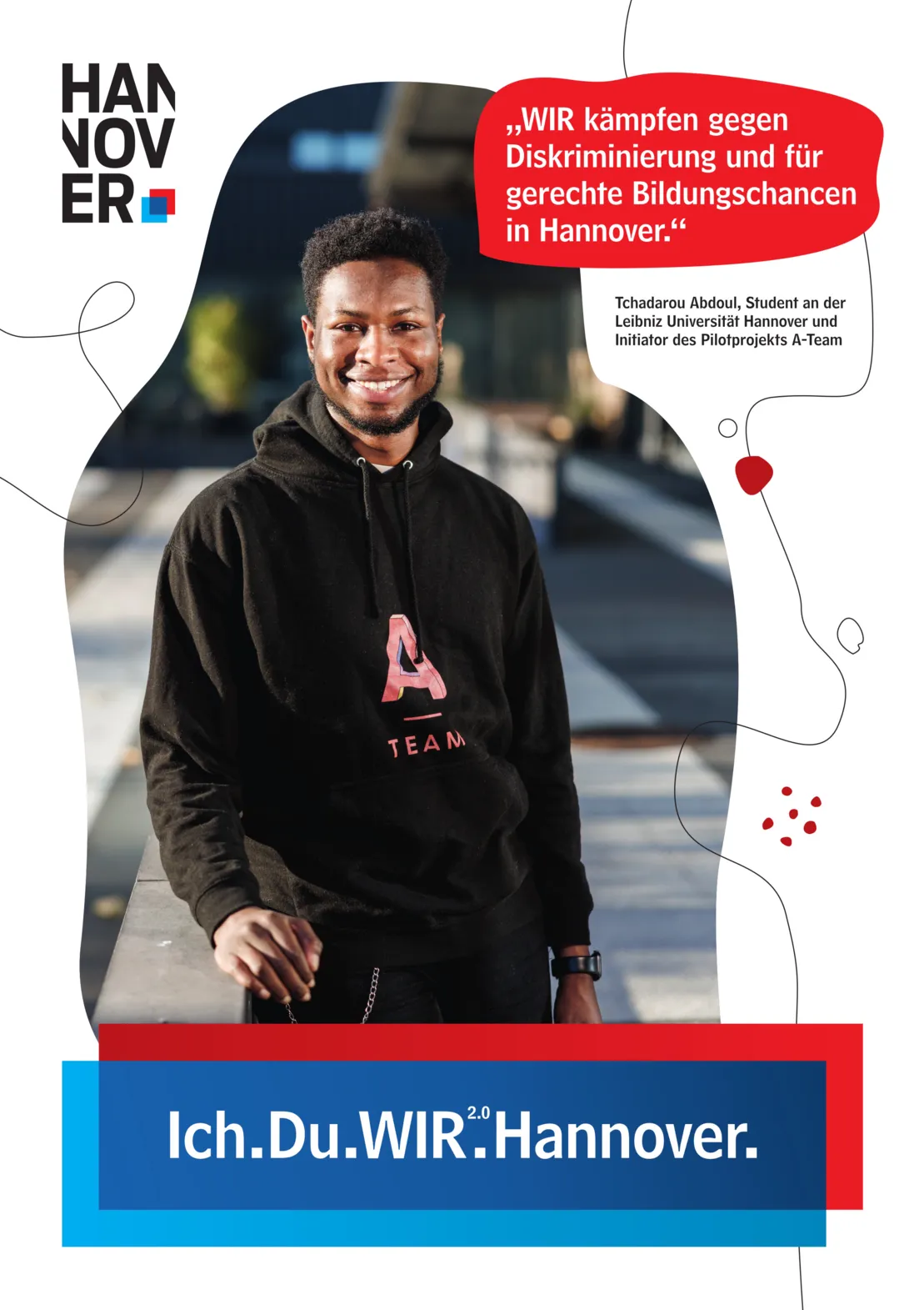 Ein Plakat auf wei&szlig;em Hintergrund. Oben Links ein Logo der Landeshauptstadt Hannover. Unten Mittig eine blau-rote Schatulle, in der zu lesen ist "Ich.Du.WIR2.0.Hannover."
Oben rechts in einer Art Sprechblase mit rotem Hintergrund der Text "Wir k&auml;mpfen gegen Diskriminierung und f&uuml;r gerechte Bildungschancen in Hannover." Darunter ist zu lesen "Tchadarou Abdoul, Student an der Leibniz Universit&auml;t Hannover und Initiator des Projekts A-Team".
Gro&szlig; in der Plakatmitte ein unregelm&auml;&szlig;iger, geschwungener Bildausschnitt mit unscharfem Hintergrund. Im Vordergrund ein junger schwarzer Mann in schwarzem Kapuzenpullover, der freundlich in die Kamera l&auml;chelt.