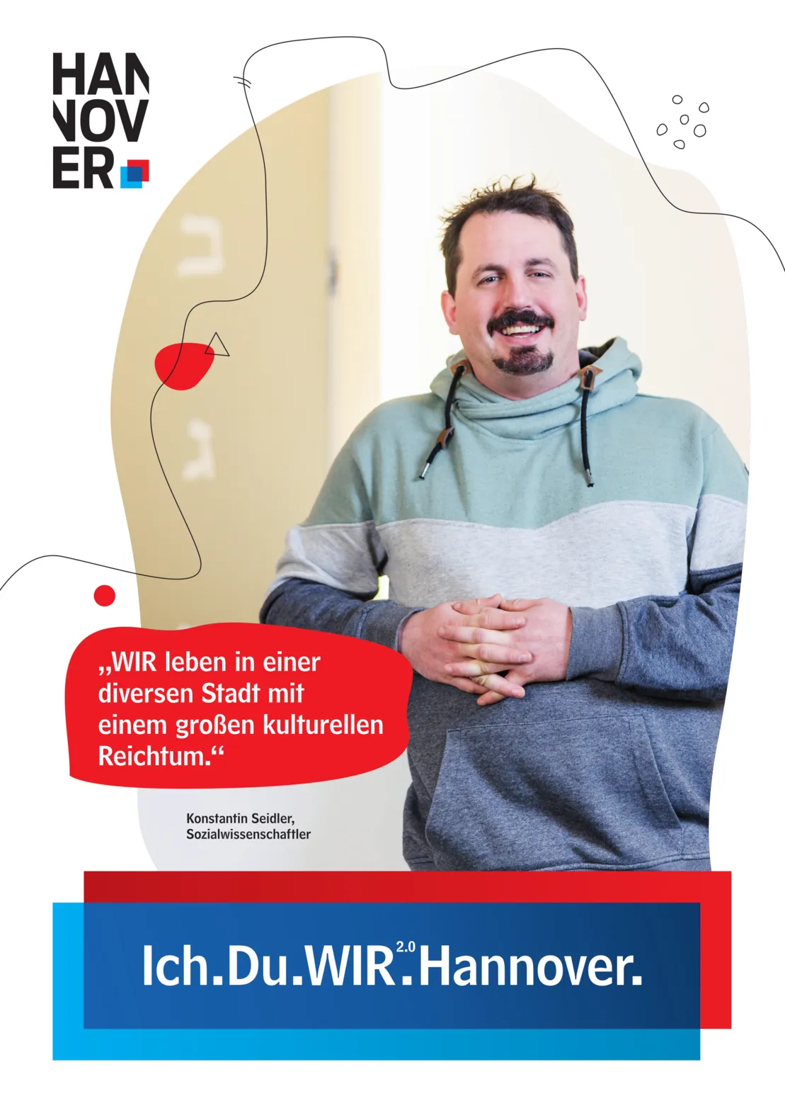 Ein Plakat auf wei&szlig;em Hintergrund. Oben Links ein Logo der Landeshauptstadt Hannover. Unten Mittig eine blau-rote Schatulle, in der zu lesen ist "Ich.Du.WIR2.0.Hannover."
Untere Bildmitte links in einer Art Sprechblase mit rotem Hintergrund der Text "WIR leben in einer diversen Stadt mit einem gro&szlig;en kulturellen Reichtum." Darunter ist zu lesen "Konstantin Seidler, Sozialwissenschaftler".
Gro&szlig; in der Plakatmitte ein unregelm&auml;&szlig;iger, geschwungener Bildausschnitt mit unscharfem Hintergrund. Im Vordergrund ein Mann in einem grau-t&uuml;rkisen Kapuzenpullover, der freundlich in die Kamera l&auml;chelt.