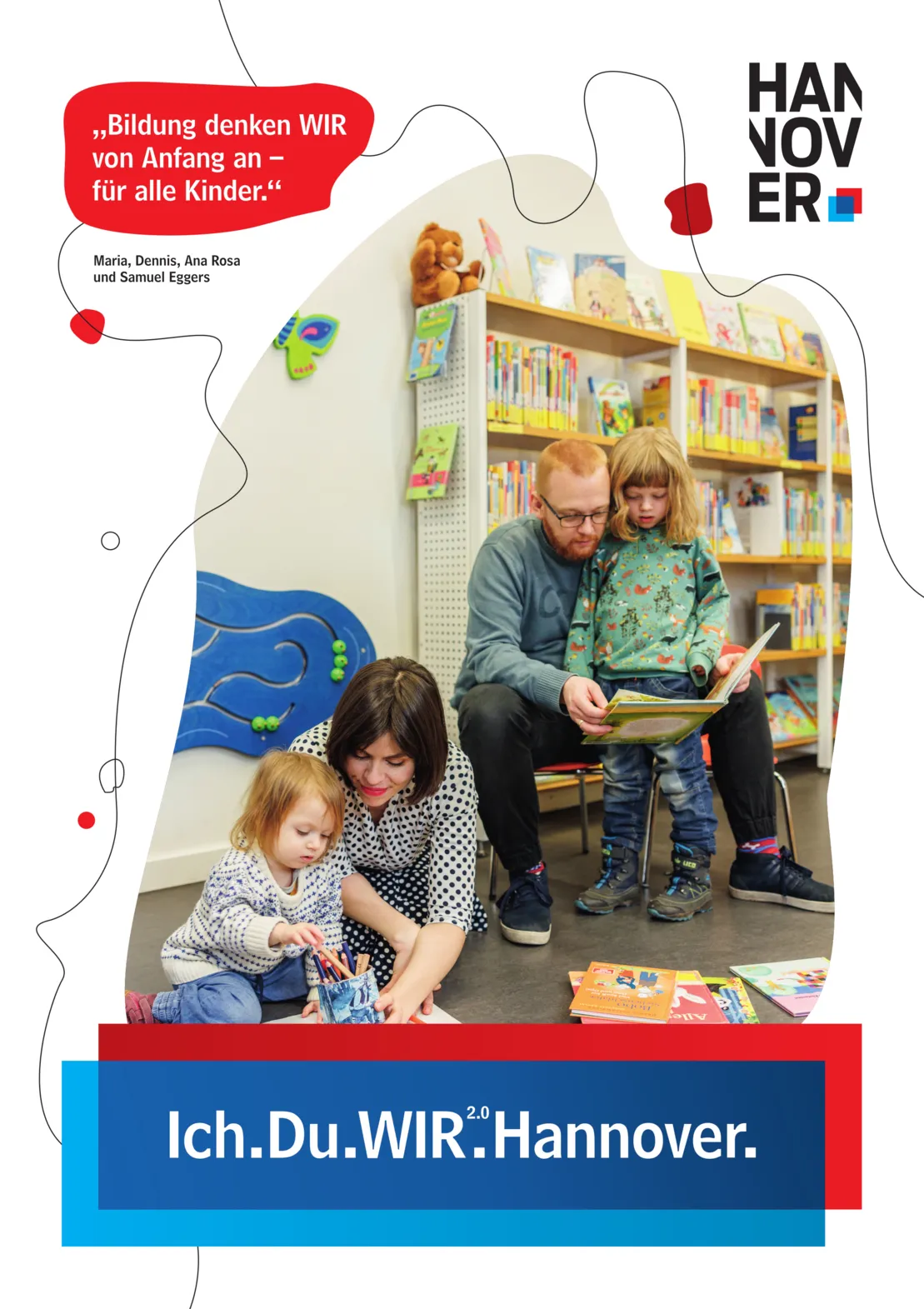 Ein Plakat auf wei&szlig;em Hintergrund. Oben rechts ein Logo der Landeshauptstadt Hannover. Unten Mittig eine blau-rote Schatulle, in der zu lesen ist "Ich.Du.WIR2.0.Hannover."
Oben links in einer Art Sprechblase mit rotem Hintergrund der Text "Bildung denken WIR von Anfang an - f&uuml;r alle Kinder." Darunter ist zu lesen "Maria, Dennis, Ana Rosa und Samuel Eggers".
Gro&szlig; in der Plakatmitte ein unregelm&auml;&szlig;iger, geschwungener Bildausschnitt. Im Zentrum eine junge Familie. Ein rothaariger Mann liest einem Kind etwas vor, eine dunkelhaarige Frau spielt mit einem kleineren Kind.