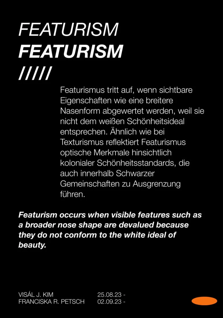 Ein Bild mit schwatzem Hintergrund und folgendem Text: Featurismus tritt auf, wenn sichtbare Eigenschaften wie eine breitere Nasenform abgewertet werden, weil sie nicht dem wei&szlig;en Sch&ouml;nheitsideal entsprechen. &Auml;hnlich wie bei Texturismus reflektiert Featurismus optische Merkmale hinsichtlich kolonialer Sch&ouml;nheitsstandards, die auch innerhalb Schwarzer             Gemeinschaften zu Ausgrenzung f&uuml;hren.