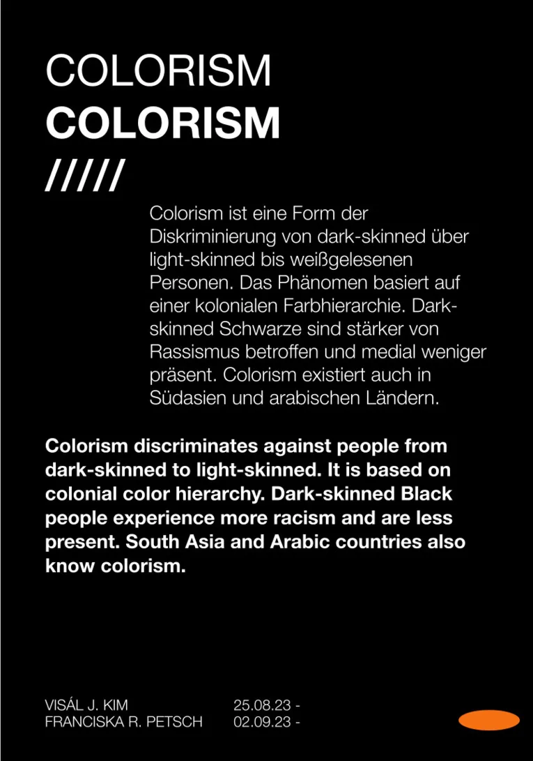 Ein Bild mit schwarzem Hintergrund und folgendem Text: Colorism ist eine Form der  Diskriminierung von dark-skinned &uuml;ber  light-skinned bis wei&szlig;gelesenen  Personen. Das Ph&auml;nomen basiert auf  einer kolonialen Farbhierarchie. Dark-skinned Schwarze sind st&auml;rker von  Rassismus betroffen und medial weniger  pr&auml;sent. Colorism existiert auch in  S&uuml;dasien und arabischen L&auml;ndern.