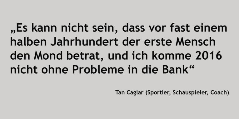 Zitat: „Es kann nicht sein, dass vor fast einem halben Jahrhundert der erste Mensch den Mond betrat, und ich komme 2016 nicht ohne Probleme in die Bank“ Tan Caglar