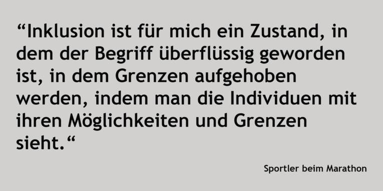 Zitat: "Inklusion ist für mich ein Zustand, in dem der Begriff überflüssig geworden ist, in dem Grenzen aufgehoben werden, indem man die Individuen mit ihren Möglichkeiten und Grenzen sieht." unbekannter Sportler